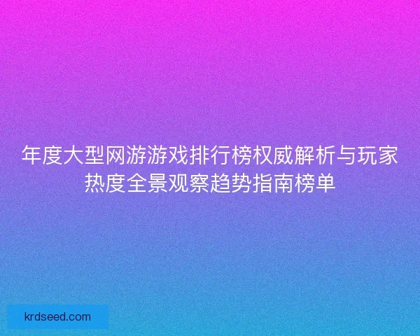 年度大型网游游戏排行榜权威解析与玩家热度全景观察趋势指南榜单