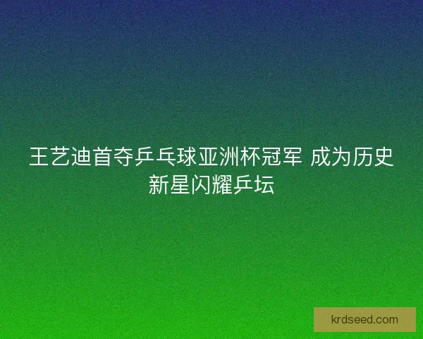 王艺迪首夺乒乓球亚洲杯冠军 成为历史新星闪耀乒坛